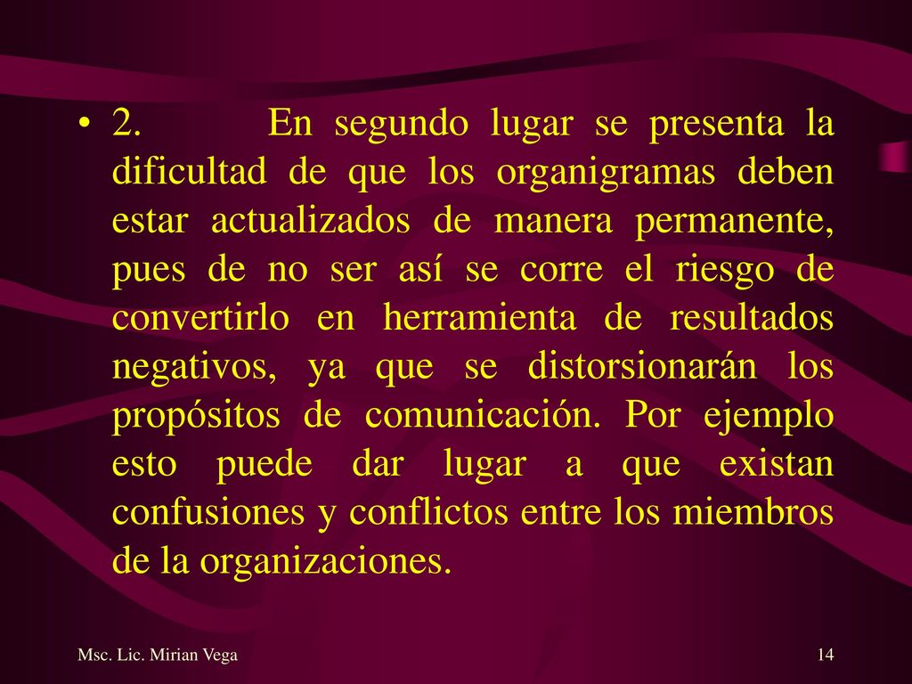 2. En segundo lugar se presenta la dificultad de que los organigramas deben estar actualizados de manera permanente, pues de no ser así se corre el riesgo de convertirlo en herramienta de resultados negativos, ya que se distorsionarán los propósitos de comunicación. Por ejemplo esto puede dar lugar a que existan confusiones y conflictos entre los miembros de la organizaciones.