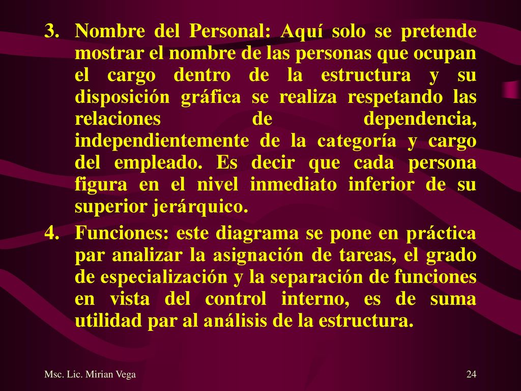 Nombre del Personal: Aquí solo se pretende mostrar el nombre de las personas que ocupan el cargo dentro de la estructura y su disposición gráfica se realiza respetando las relaciones de dependencia, independientemente de la categoría y cargo del empleado. Es decir que cada persona figura en el nivel inmediato inferior de su superior jerárquico.
