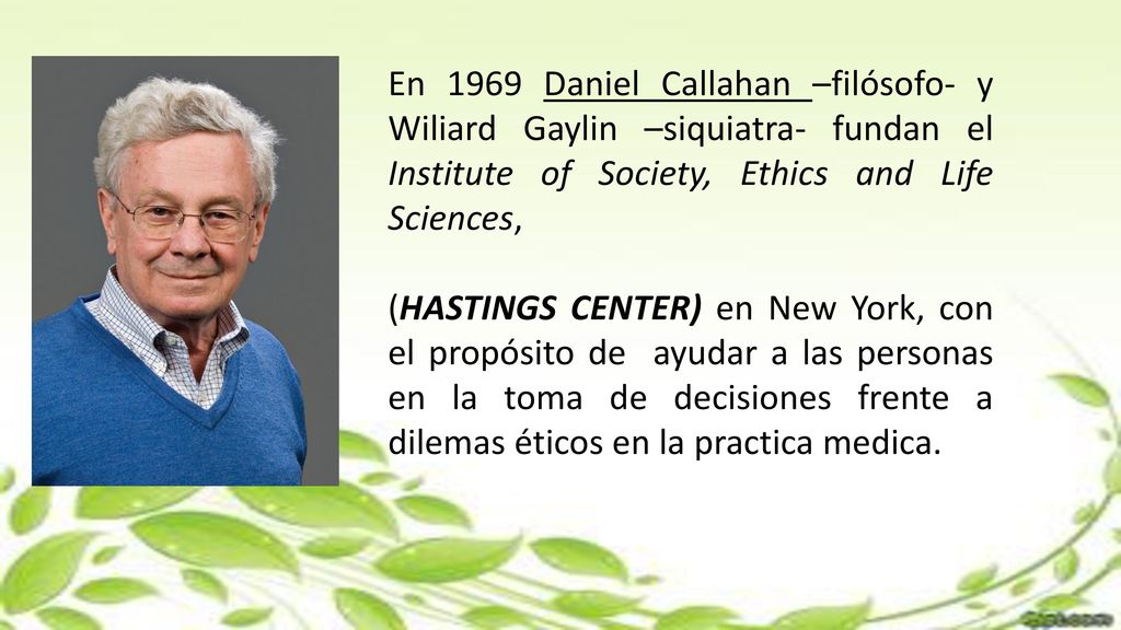 En 1969 Daniel Callahan –filósofo- y Wiliard Gaylin –siquiatra- fundan el Institute of Society, Ethics and Life Sciences,