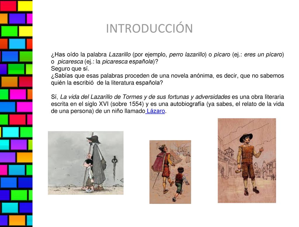 INTRODUCCIÓN ¿Has oído la palabra Lazarillo (por ejemplo, perro lazarillo) o pícaro (ej.: eres un pícaro) o picaresca (ej.: la picaresca española)