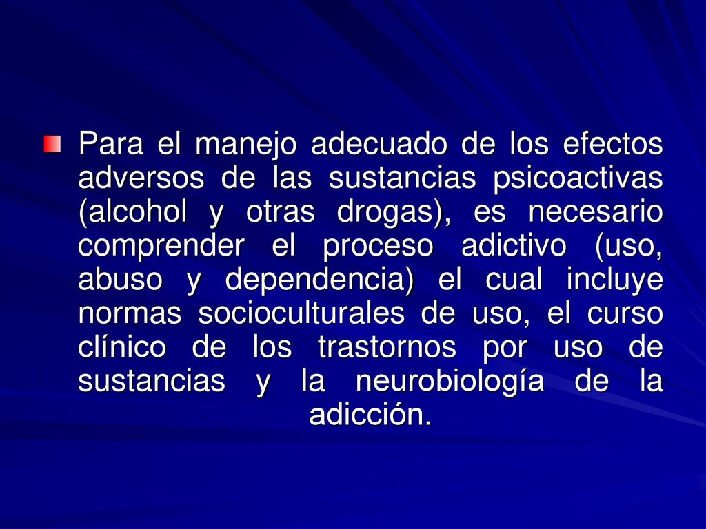 Para el manejo adecuado de los efectos adversos de las sustancias psicoactivas (alcohol y otras drogas), es necesario comprender el proceso adictivo (uso, abuso y dependencia) el cual incluye normas socioculturales de uso, el curso clínico de los trastornos por uso de sustancias y la neurobiología de la adicción.