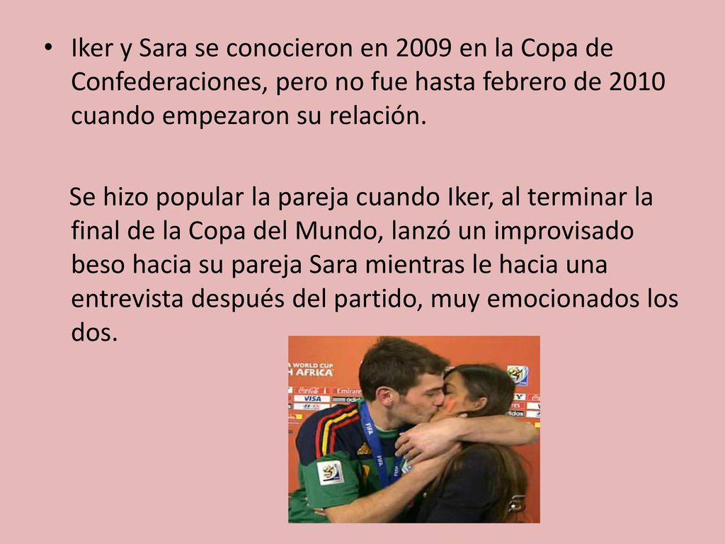 Iker y Sara se conocieron en 2009 en la Copa de Confederaciones, pero no fue hasta febrero de 2010 cuando empezaron su relación.