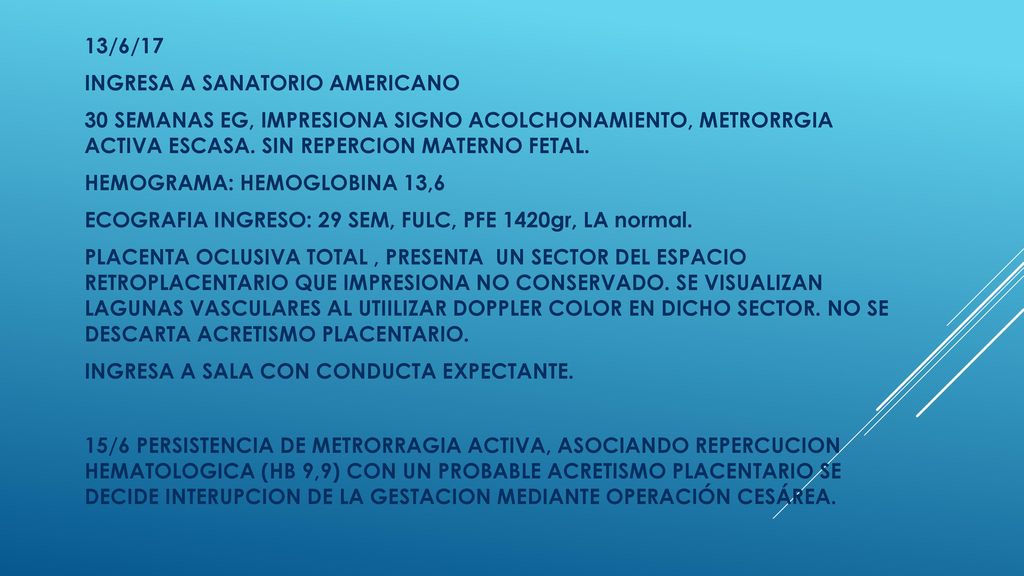 13/6/17 INGRESA A SANATORIO AMERICANO. 30 SEMANAS EG, IMPRESIONA SIGNO ACOLCHONAMIENTO, METRORRGIA ACTIVA ESCASA. SIN REPERCION MATERNO FETAL.