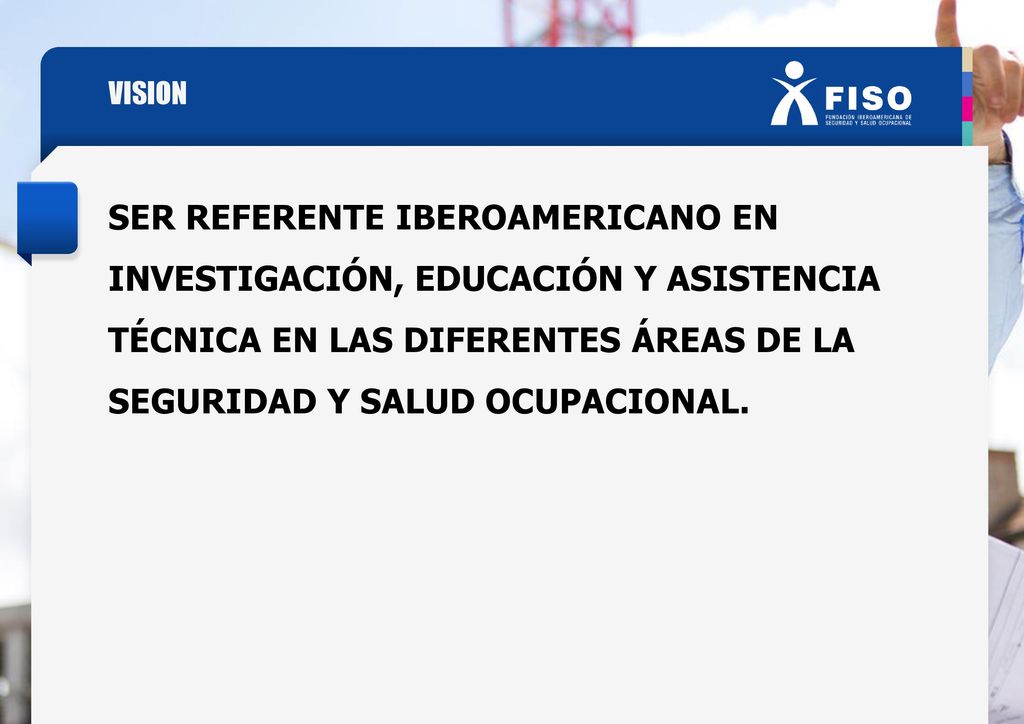 VISION SER REFERENTE IBEROAMERICANO EN INVESTIGACIÓN, EDUCACIÓN Y ASISTENCIA TÉCNICA EN LAS DIFERENTES ÁREAS DE LA SEGURIDAD Y SALUD OCUPACIONAL.