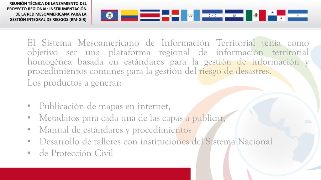 El Sistema Mesoamericano de Información Territorial tenía como objetivo ser una plataforma regional de información territorial homogénea basada en estándares para la gestión de información y procedimientos comunes para la gestión del riesgo de desastres.