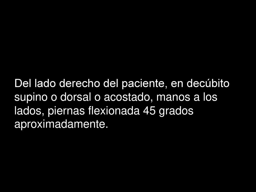 Del lado derecho del paciente, en decúbito supino o dorsal o acostado, manos a los lados, piernas flexionada 45 grados aproximadamente.