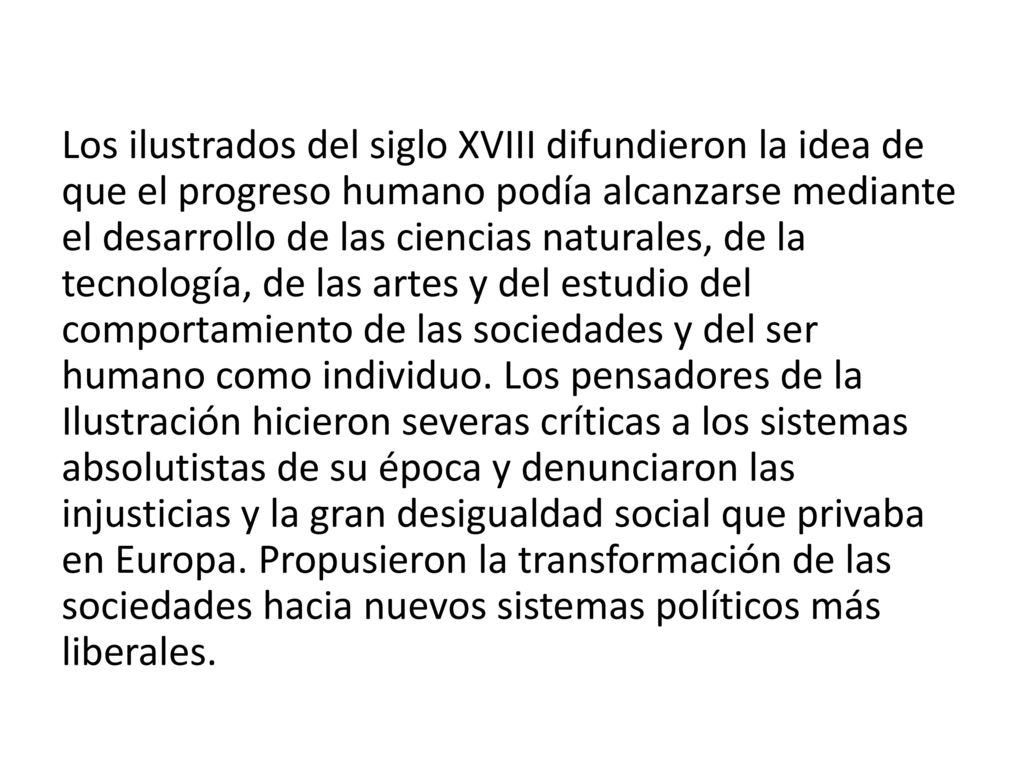 Los ilustrados del siglo XVIII difundieron la idea de que el progreso humano podía alcanzarse mediante el desarrollo de las ciencias naturales, de la tecnología, de las artes y del estudio del comportamiento de las sociedades y del ser humano como individuo.