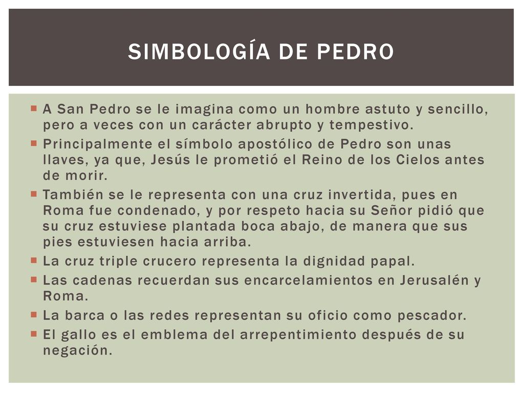 SIMBOLOGÍA DE PEDRO A San Pedro se le imagina como un hombre astuto y sencillo, pero a veces con un carácter abrupto y tempestivo.