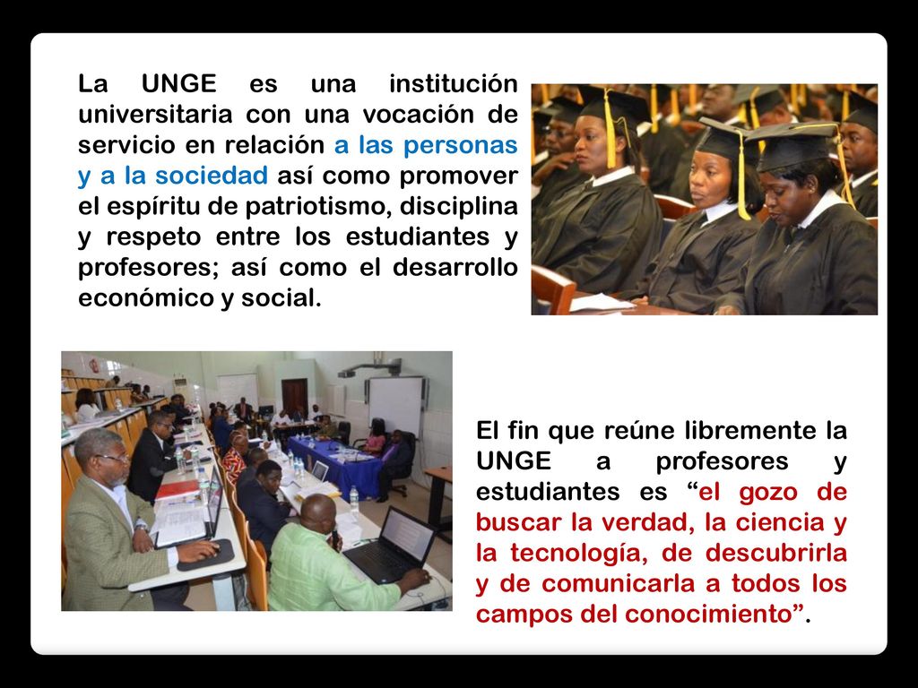 La UNGE es una institución universitaria con una vocación de servicio en relación a las personas y a la sociedad así como promover el espíritu de patriotismo, disciplina y respeto entre los estudiantes y profesores; así como el desarrollo económico y social.