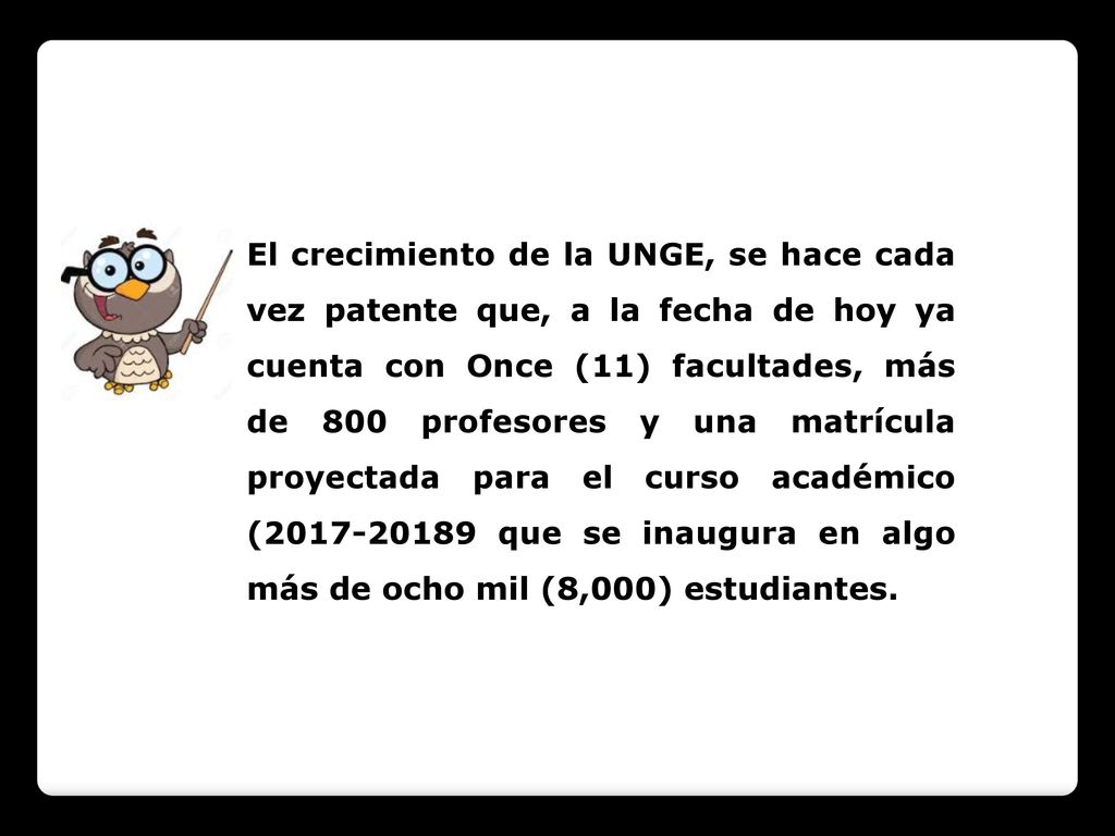 El crecimiento de la UNGE, se hace cada vez patente que, a la fecha de hoy ya cuenta con Once (11) facultades, más de 800 profesores y una matrícula proyectada para el curso académico ( que se inaugura en algo más de ocho mil (8,000) estudiantes.