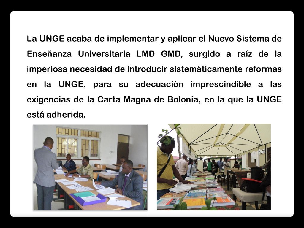 La UNGE acaba de implementar y aplicar el Nuevo Sistema de Enseñanza Universitaria LMD GMD, surgido a raíz de la imperiosa necesidad de introducir sistemáticamente reformas en la UNGE, para su adecuación imprescindible a las exigencias de la Carta Magna de Bolonia, en la que la UNGE está adherida.