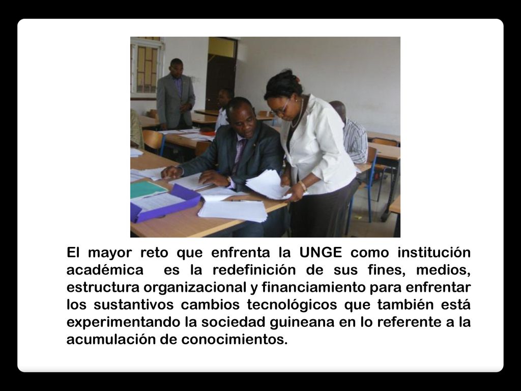 El mayor reto que enfrenta la UNGE como institución académica es la redefinición de sus fines, medios, estructura organizacional y financiamiento para enfrentar los sustantivos cambios tecnológicos que también está experimentando la sociedad guineana en lo referente a la acumulación de conocimientos.