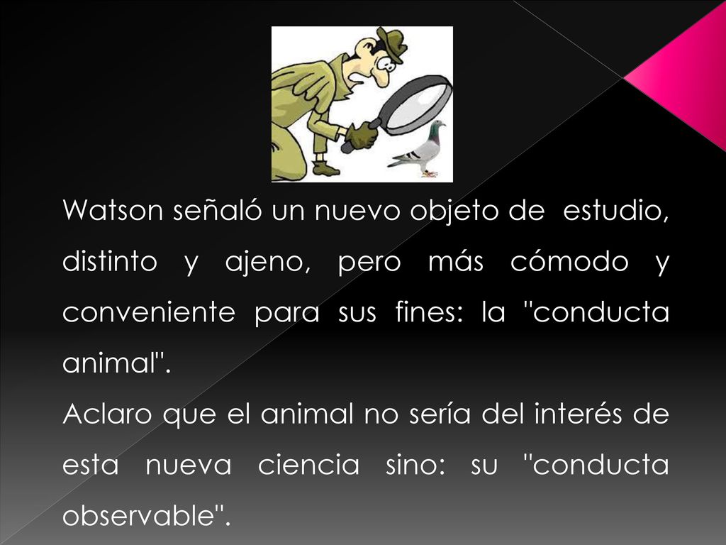 Watson señaló un nuevo objeto de estudio, distinto y ajeno, pero más cómodo y conveniente para sus fines: la conducta animal .