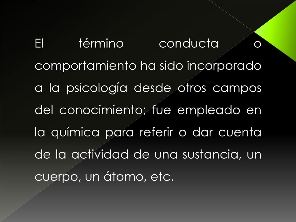 El término conducta o comportamiento ha sido incorporado a la psicología desde otros campos del conocimiento; fue empleado en la química para referir o dar cuenta de la actividad de una sustancia, un cuerpo, un átomo, etc.
