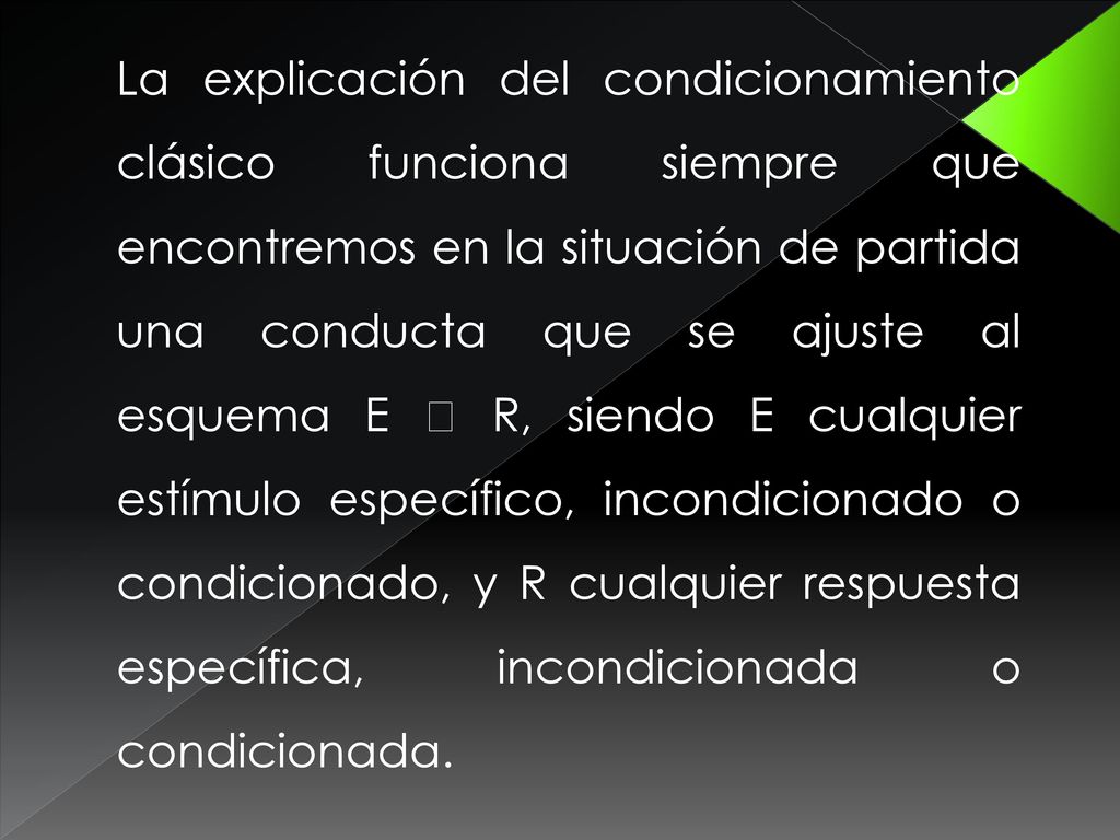 La explicación del condicionamiento clásico funciona siempre que encontremos en la situación de partida una conducta que se ajuste al esquema E  R, siendo E cualquier estímulo específico, incondicionado o condicionado, y R cualquier respuesta específica, incondicionada o condicionada.