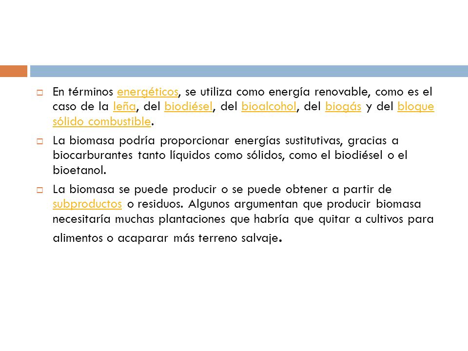 En términos energéticos, se utiliza como energía renovable, como es el caso de la leña, del biodiésel, del bioalcohol, del biogás y del bloque sólido combustible.