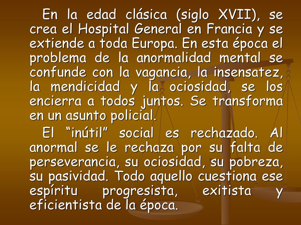 En la edad clásica (siglo XVII), se crea el Hospital General en Francia y se extiende a toda Europa. En esta época el problema de la anormalidad mental se confunde con la vagancia, la insensatez, la mendicidad y la ociosidad, se los encierra a todos juntos. Se transforma en un asunto policial.