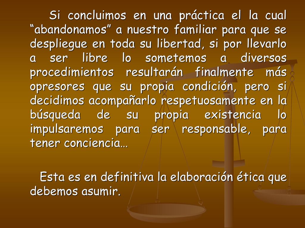 Si concluimos en una práctica el la cual abandonamos a nuestro familiar para que se despliegue en toda su libertad, si por llevarlo a ser libre lo sometemos a diversos procedimientos resultarán finalmente más opresores que su propia condición, pero si decidimos acompañarlo respetuosamente en la búsqueda de su propia existencia lo impulsaremos para ser responsable, para tener conciencia…