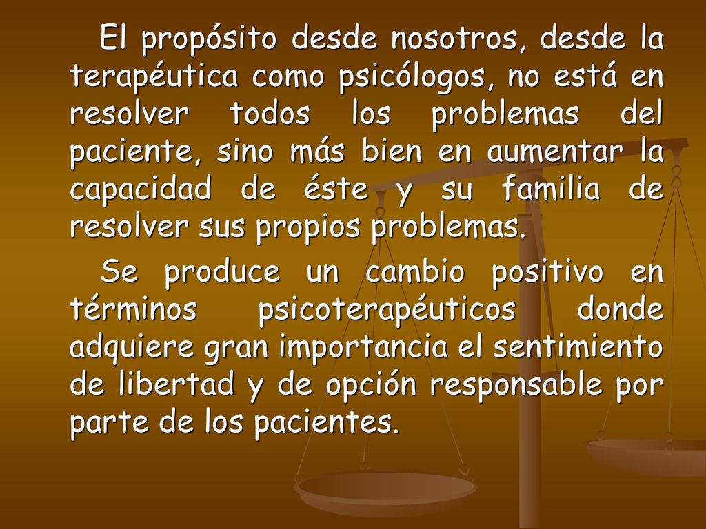 El propósito desde nosotros, desde la terapéutica como psicólogos, no está en resolver todos los problemas del paciente, sino más bien en aumentar la capacidad de éste y su familia de resolver sus propios problemas.