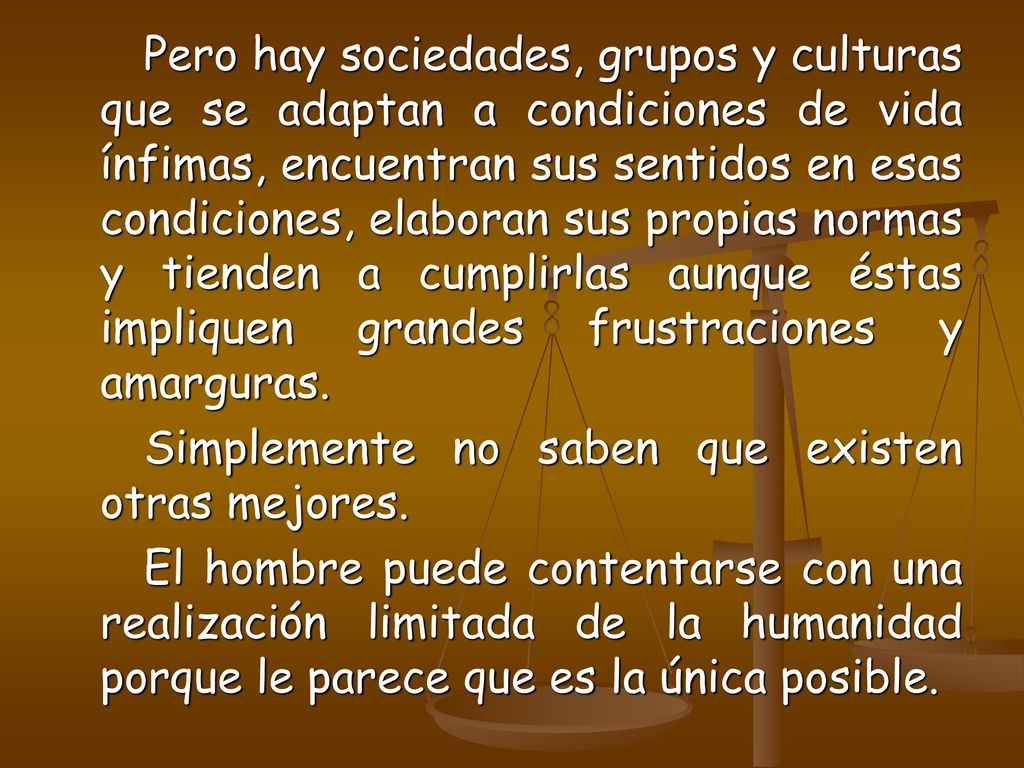 Pero hay sociedades, grupos y culturas que se adaptan a condiciones de vida ínfimas, encuentran sus sentidos en esas condiciones, elaboran sus propias normas y tienden a cumplirlas aunque éstas impliquen grandes frustraciones y amarguras.