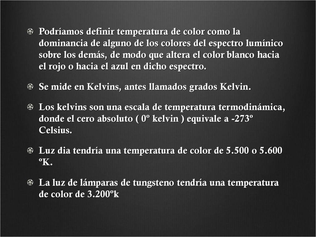Podríamos definir temperatura de color como la dominancia de alguno de los colores del espectro lumínico sobre los demás, de modo que altera el color blanco hacia el rojo o hacia el azul en dicho espectro.