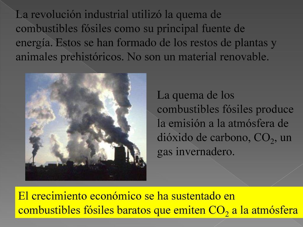 La revolución industrial utilizó la quema de combustibles fósiles como su principal fuente de energía. Estos se han formado de los restos de plantas y animales prehistóricos. No son un material renovable.