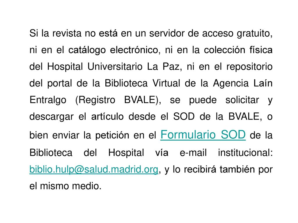 Si la revista no está en un servidor de acceso gratuito, ni en el catálogo electrónico, ni en la colección física del Hospital Universitario La Paz, ni en el repositorio del portal de la Biblioteca Virtual de la Agencia Laín Entralgo (Registro BVALE), se puede solicitar y descargar el artículo desde el SOD de la BVALE, o bien enviar la petición en el Formulario SOD de la Biblioteca del Hospital vía  institucional: y lo recibirá también por el mismo medio.