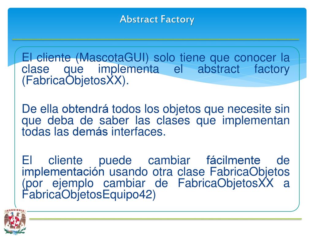 Abstract Factory El cliente (MascotaGUI) solo tiene que conocer la clase que implementa el abstract factory (FabricaObjetosXX).