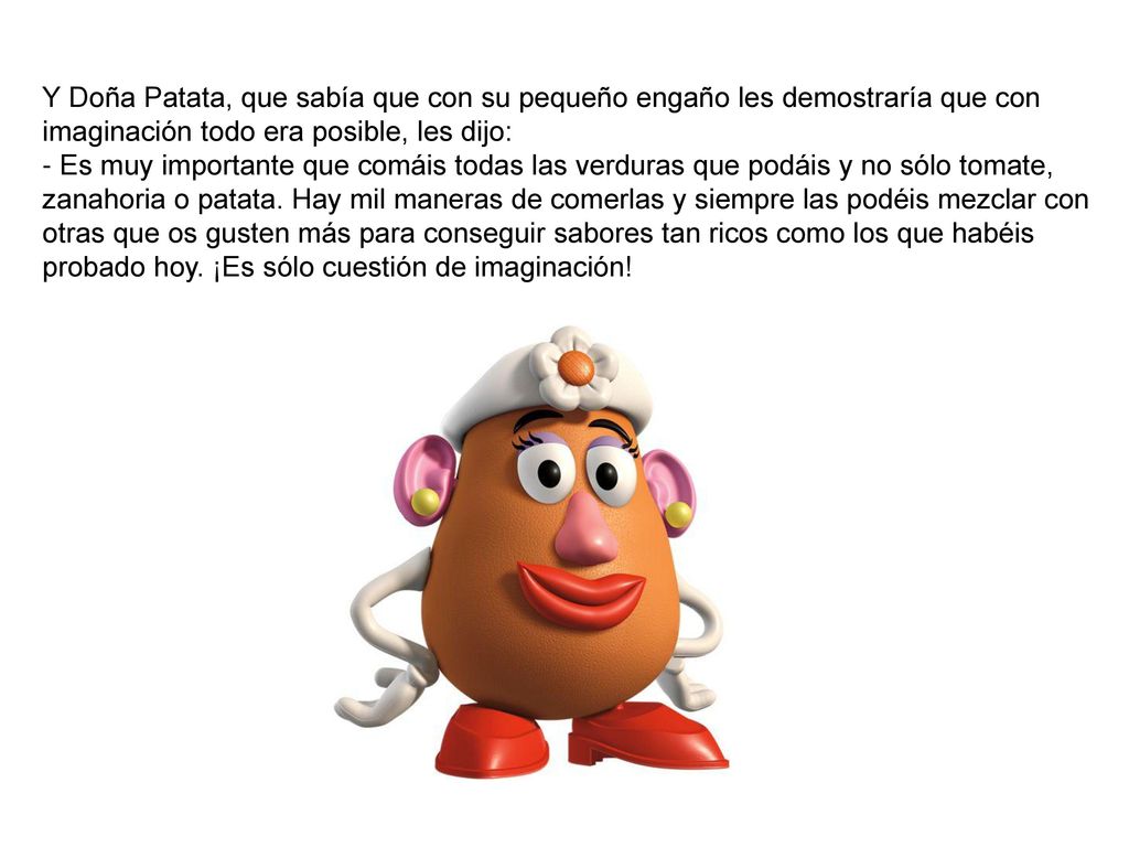 Y Doña Patata, que sabía que con su pequeño engaño les demostraría que con imaginación todo era posible, les dijo: - Es muy importante que comáis todas las verduras que podáis y no sólo tomate, zanahoria o patata.