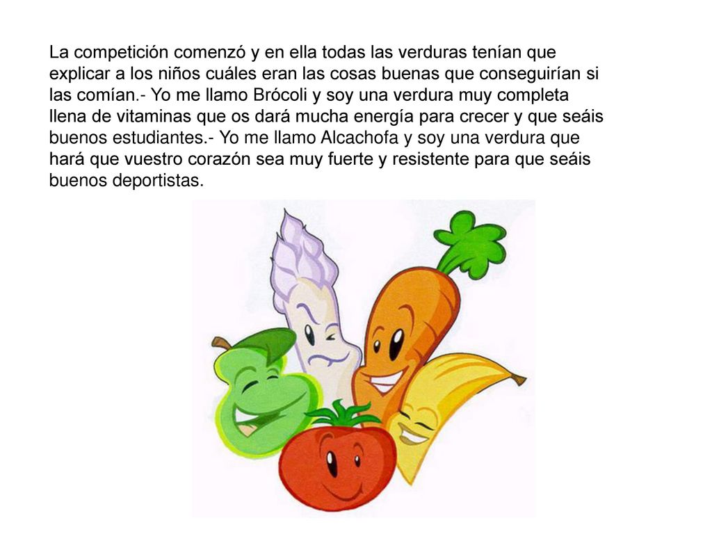 La competición comenzó y en ella todas las verduras tenían que explicar a los niños cuáles eran las cosas buenas que conseguirían si las comían.- Yo me llamo Brócoli y soy una verdura muy completa llena de vitaminas que os dará mucha energía para crecer y que seáis buenos estudiantes.- Yo me llamo Alcachofa y soy una verdura que hará que vuestro corazón sea muy fuerte y resistente para que seáis buenos deportistas.