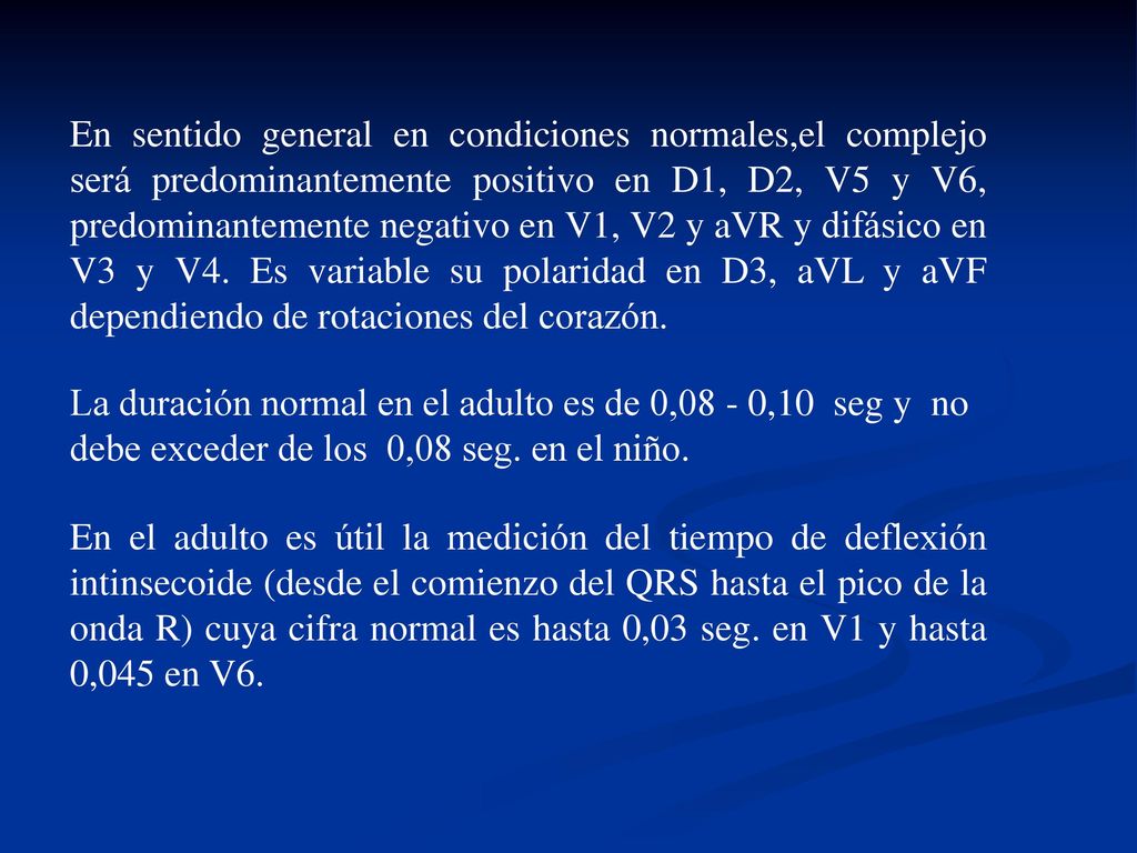 En sentido general en condiciones normales,el complejo será predominantemente positivo en D1, D2, V5 y V6, predominantemente negativo en V1, V2 y aVR y difásico en V3 y V4. Es variable su polaridad en D3, aVL y aVF dependiendo de rotaciones del corazón.