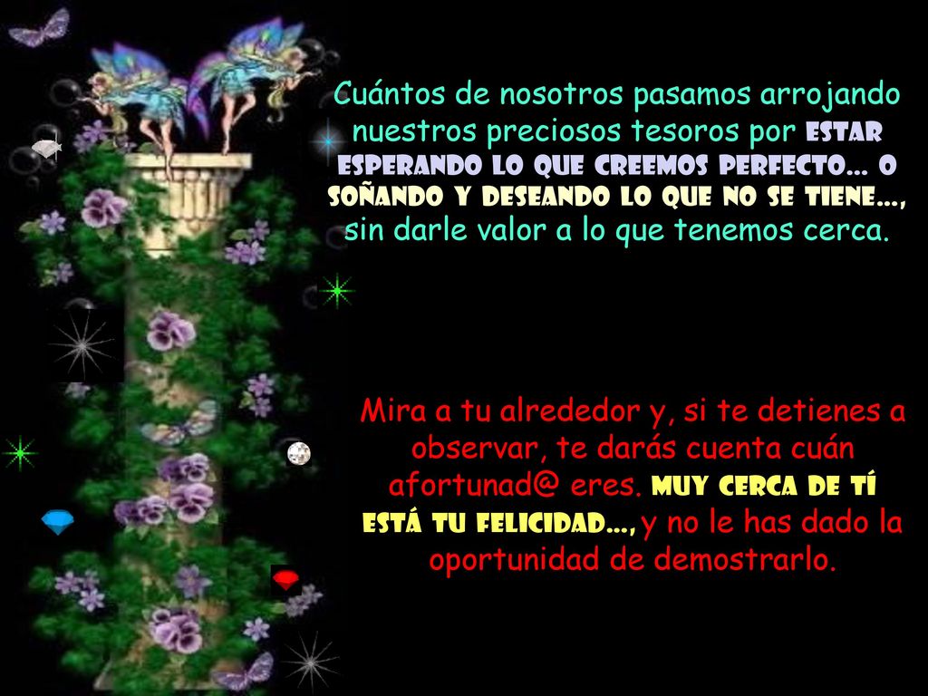 Cuántos de nosotros pasamos arrojando nuestros preciosos tesoros por estar esperando lo que creemos perfecto… o soñando y deseando lo que no se tiene…, sin darle valor a lo que tenemos cerca.