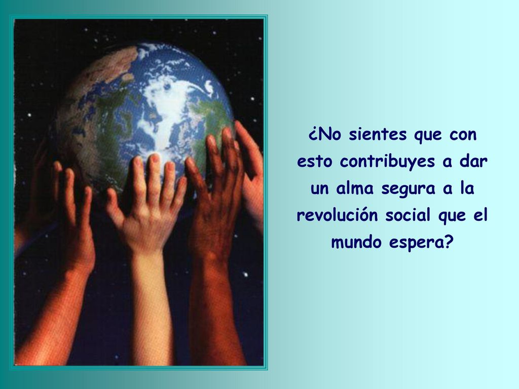 ¿No sientes que con esto contribuyes a dar un alma segura a la revolución social que el mundo espera