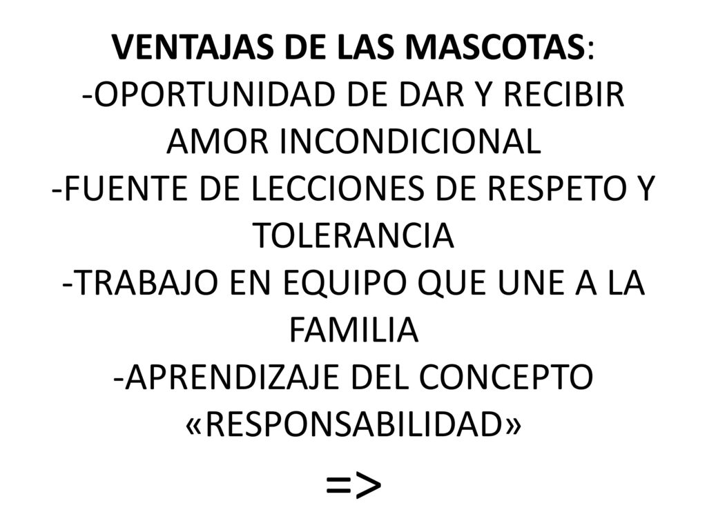 VENTAJAS DE LAS MASCOTAS: -OPORTUNIDAD DE DAR Y RECIBIR AMOR INCONDICIONAL -FUENTE DE LECCIONES DE RESPETO Y TOLERANCIA -TRABAJO EN EQUIPO QUE UNE A LA FAMILIA -APRENDIZAJE DEL CONCEPTO «RESPONSABILIDAD» =>