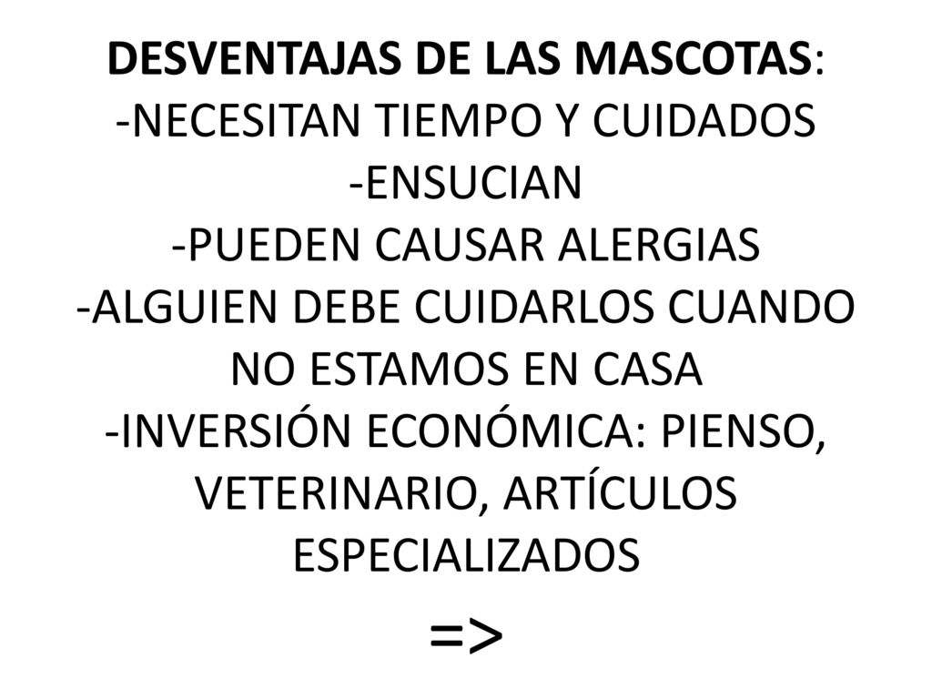 DESVENTAJAS DE LAS MASCOTAS: -NECESITAN TIEMPO Y CUIDADOS -ENSUCIAN -PUEDEN CAUSAR ALERGIAS -ALGUIEN DEBE CUIDARLOS CUANDO NO ESTAMOS EN CASA -INVERSIÓN ECONÓMICA: PIENSO, VETERINARIO, ARTÍCULOS ESPECIALIZADOS =>