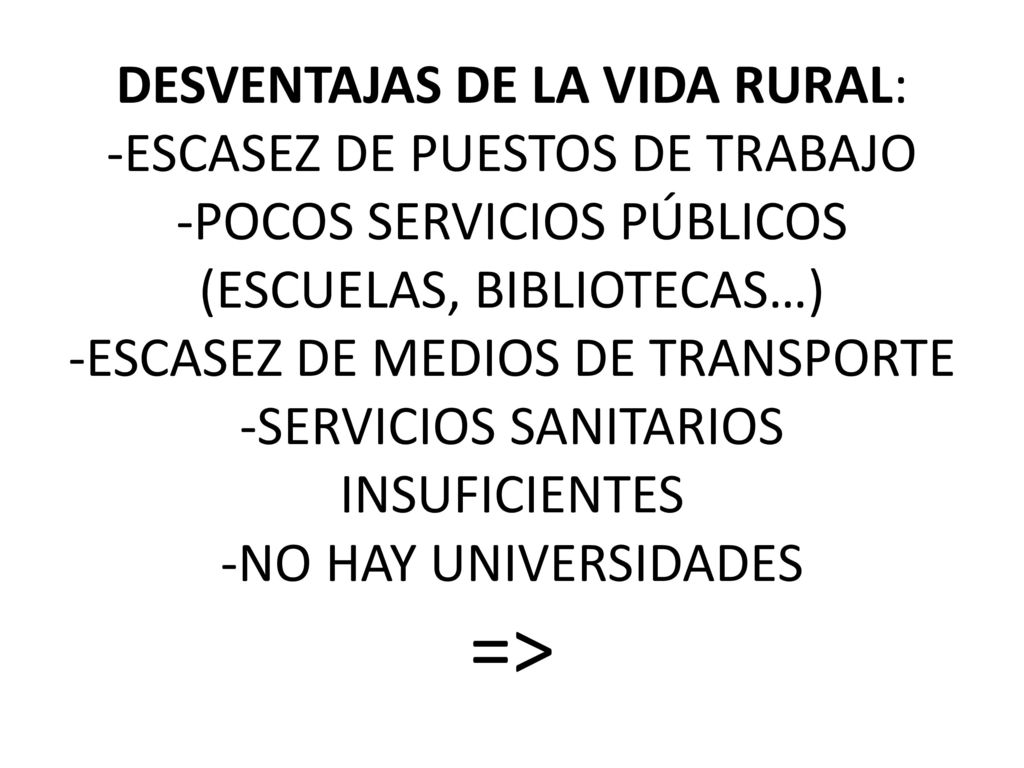 DESVENTAJAS DE LA VIDA RURAL: -ESCASEZ DE PUESTOS DE TRABAJO -POCOS SERVICIOS PÚBLICOS (ESCUELAS, BIBLIOTECAS…) -ESCASEZ DE MEDIOS DE TRANSPORTE -SERVICIOS SANITARIOS INSUFICIENTES -NO HAY UNIVERSIDADES =>