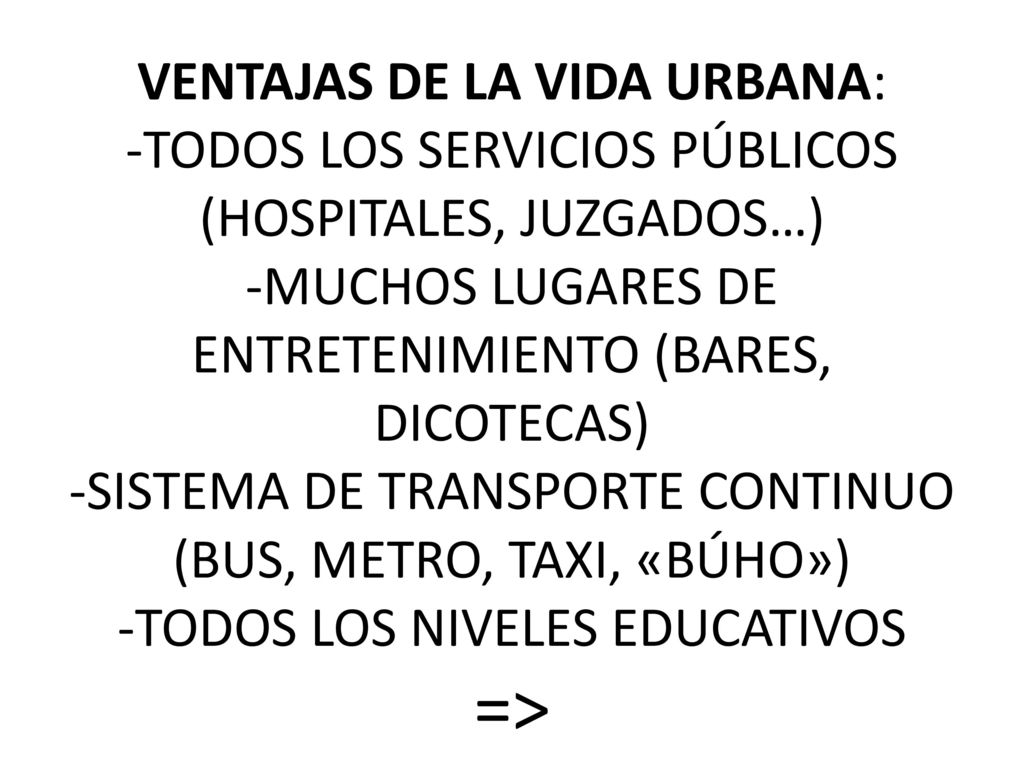 VENTAJAS DE LA VIDA URBANA: -TODOS LOS SERVICIOS PÚBLICOS (HOSPITALES, JUZGADOS…) -MUCHOS LUGARES DE ENTRETENIMIENTO (BARES, DICOTECAS) -SISTEMA DE TRANSPORTE CONTINUO (BUS, METRO, TAXI, «BÚHO») -TODOS LOS NIVELES EDUCATIVOS =>