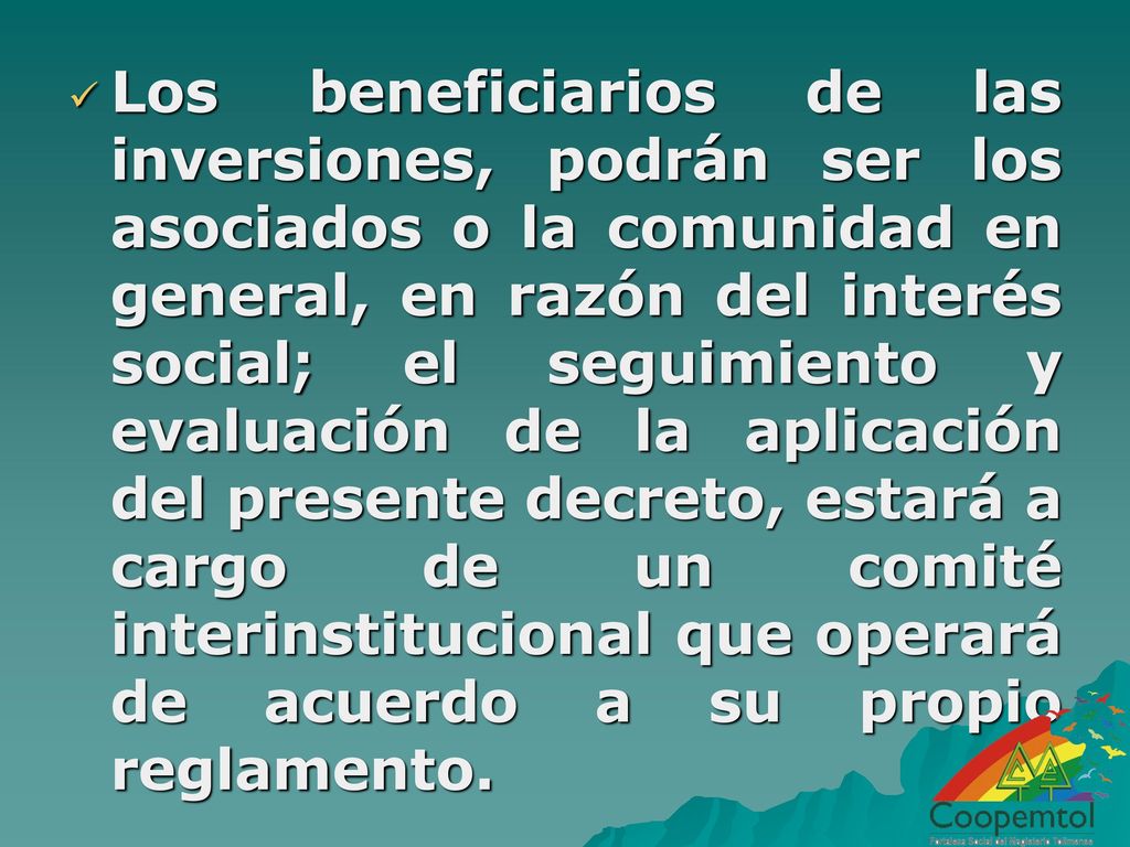 Los beneficiarios de las inversiones, podrán ser los asociados o la comunidad en general, en razón del interés social; el seguimiento y evaluación de la aplicación del presente decreto, estará a cargo de un comité interinstitucional que operará de acuerdo a su propio reglamento.