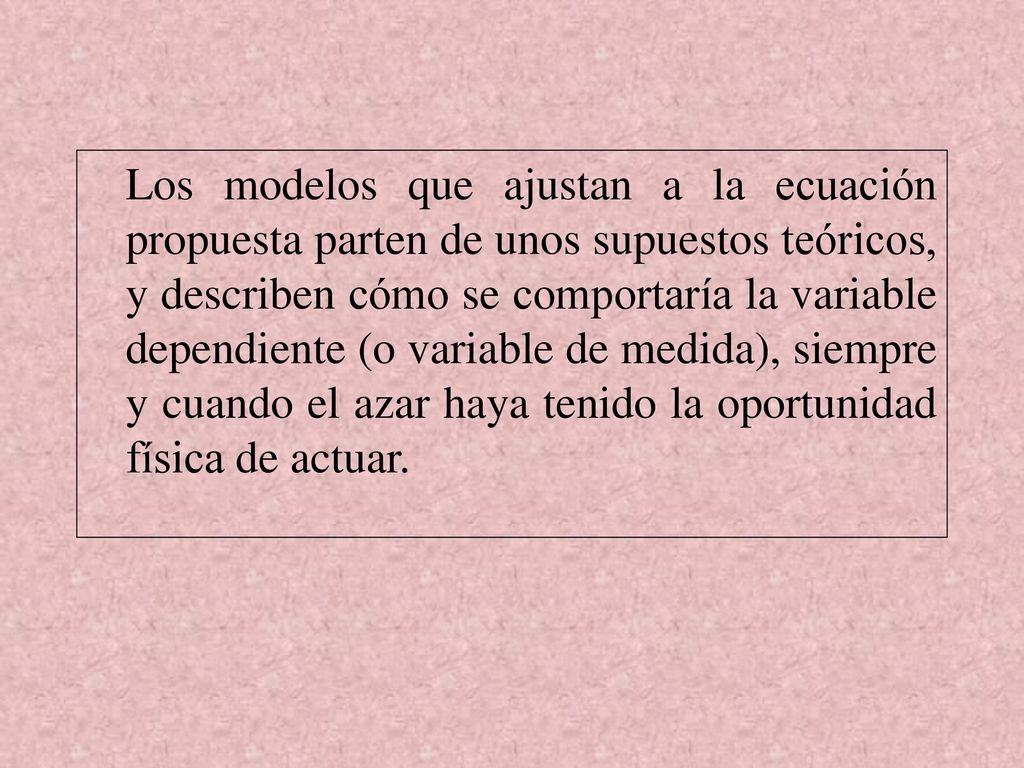 Los modelos que ajustan a la ecuación propuesta parten de unos supuestos teóricos, y describen cómo se comportaría la variable dependiente (o variable de medida), siempre y cuando el azar haya tenido la oportunidad física de actuar.