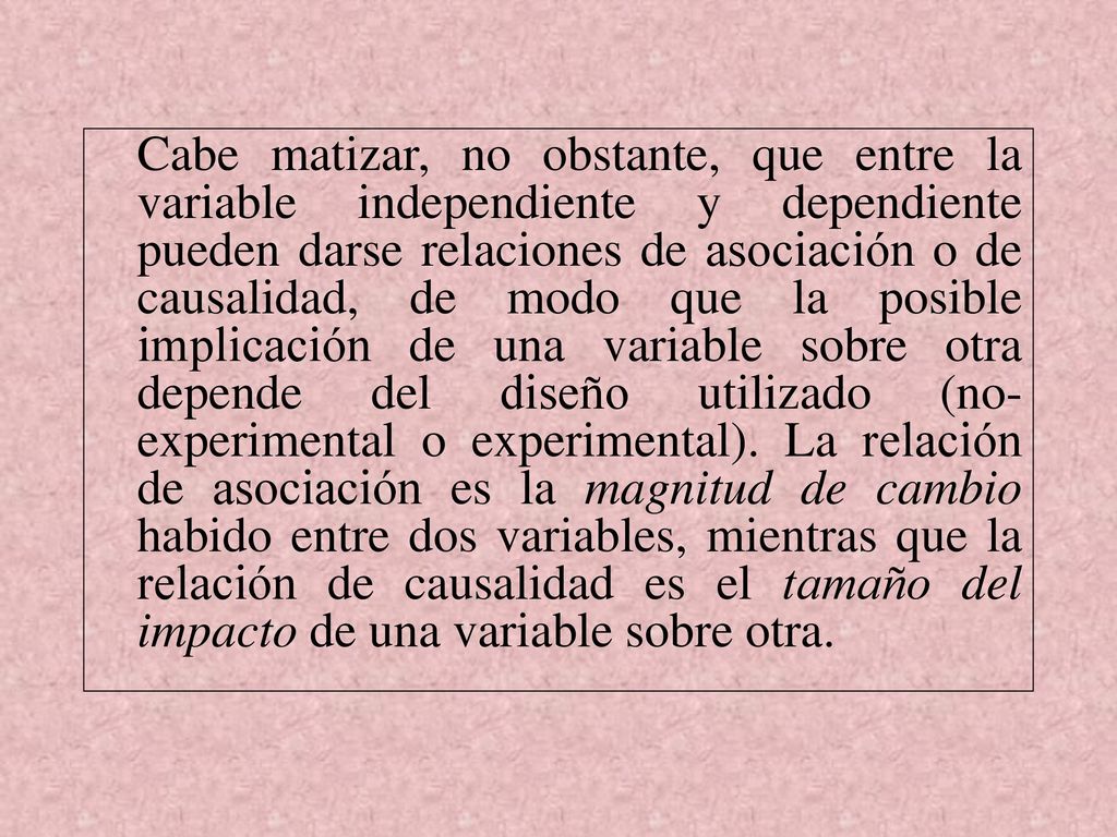 Cabe matizar, no obstante, que entre la variable independiente y dependiente pueden darse relaciones de asociación o de causalidad, de modo que la posible implicación de una variable sobre otra depende del diseño utilizado (no-experimental o experimental).