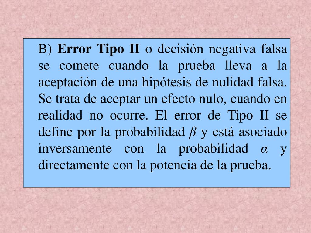 B) Error Tipo II o decisión negativa falsa se comete cuando la prueba lleva a la aceptación de una hipótesis de nulidad falsa.
