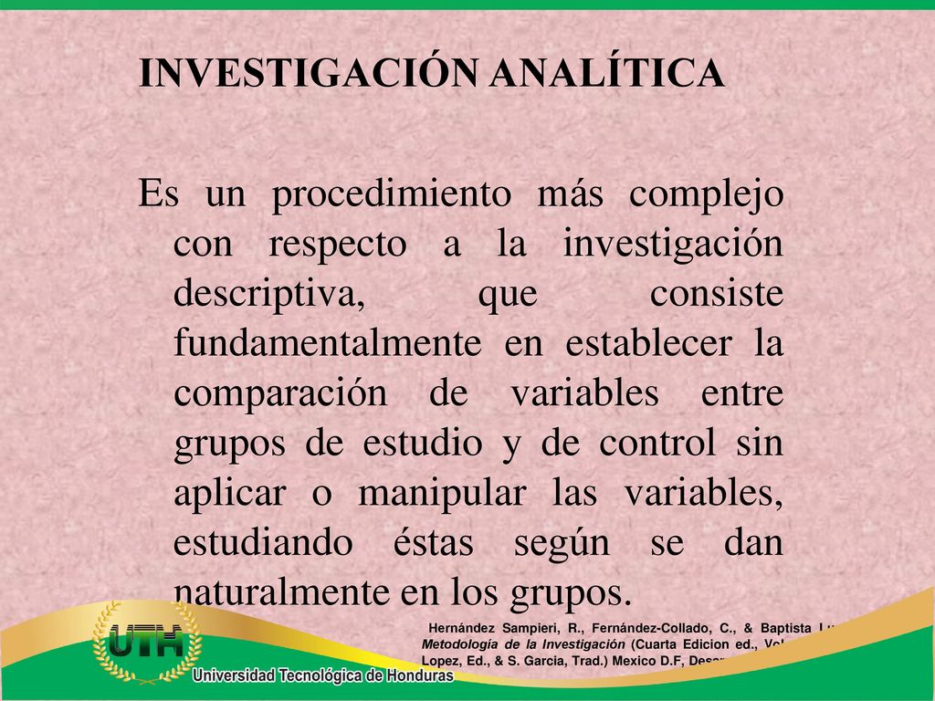 INVESTIGACIÓN ANALÍTICA Es un procedimiento más complejo con respecto a la investigación descriptiva, que consiste fundamentalmente en establecer la comparación de variables entre grupos de estudio y de control sin aplicar o manipular las variables, estudiando éstas según se dan naturalmente en los grupos.