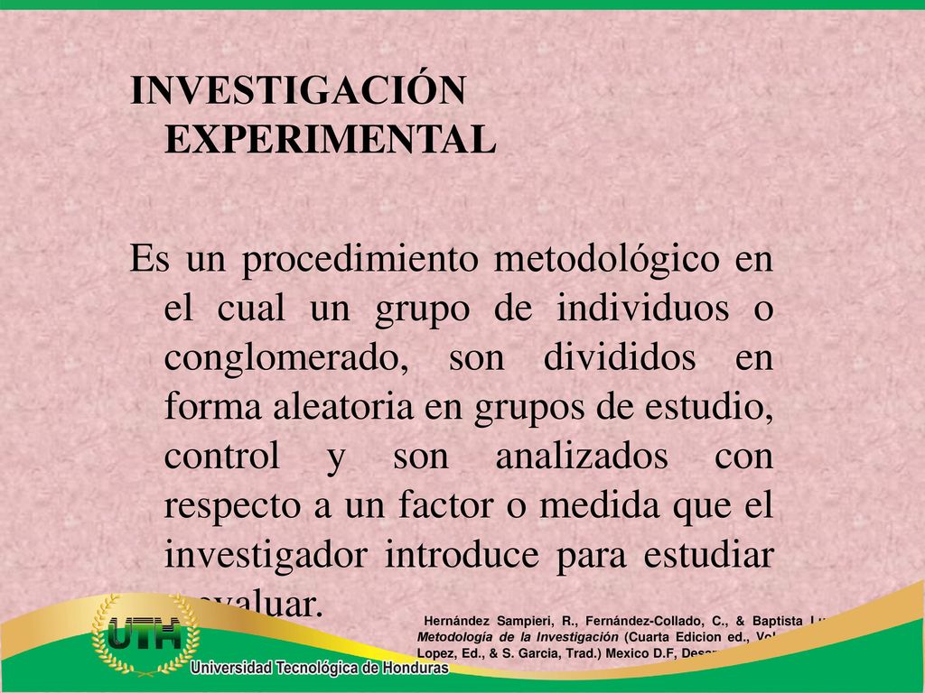 INVESTIGACIÓN EXPERIMENTAL Es un procedimiento metodológico en el cual un grupo de individuos o conglomerado, son divididos en forma aleatoria en grupos de estudio, control y son analizados con respecto a un factor o medida que el investigador introduce para estudiar y evaluar.