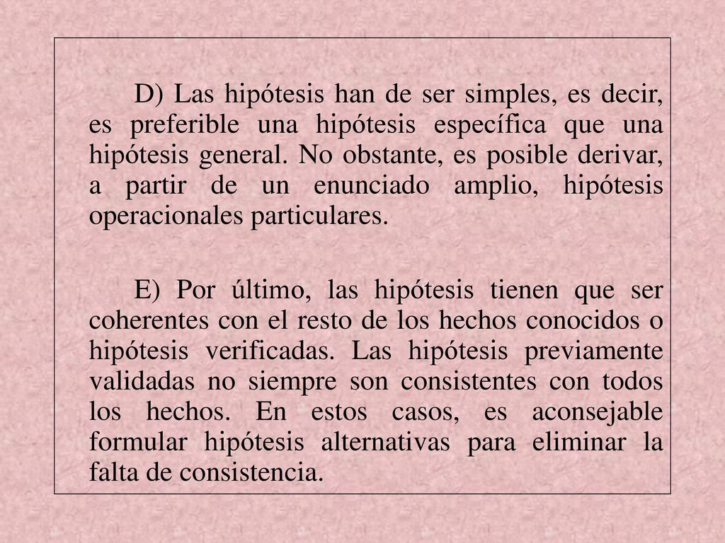 D) Las hipótesis han de ser simples, es decir, es preferible una hipótesis específica que una hipótesis general. No obstante, es posible derivar, a partir de un enunciado amplio, hipótesis operacionales particulares.