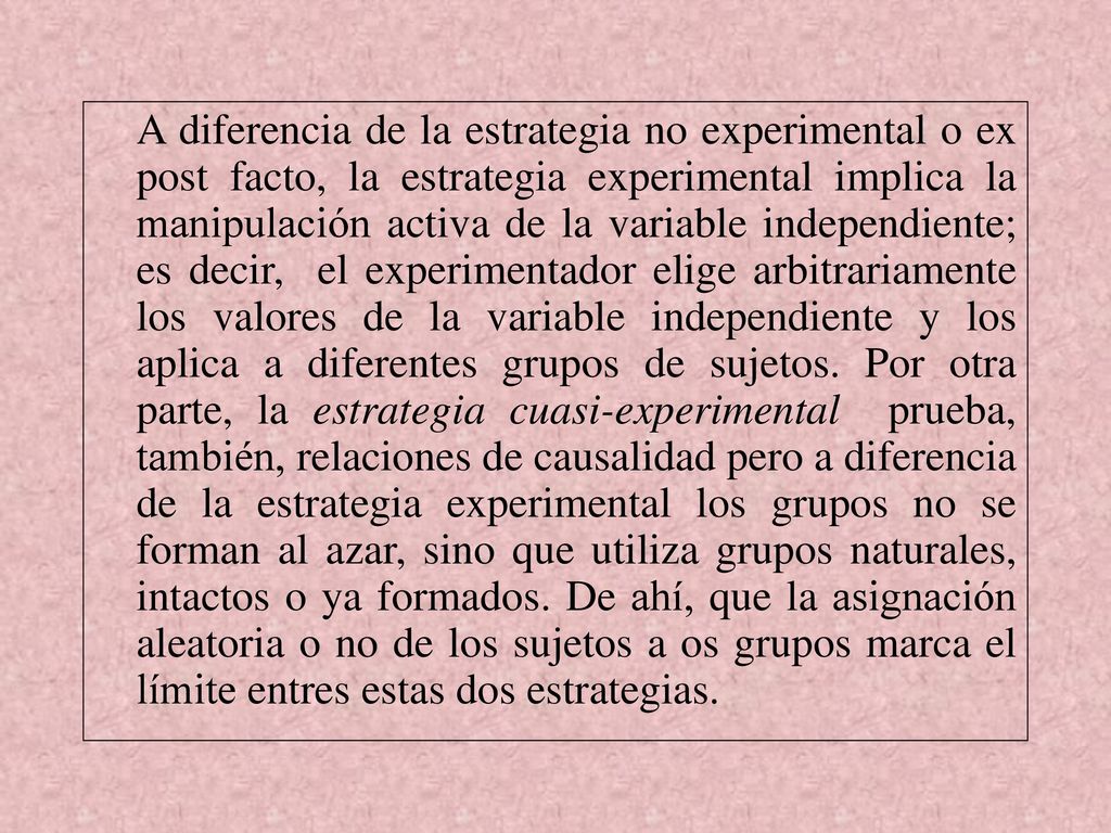 A diferencia de la estrategia no experimental o ex post facto, la estrategia experimental implica la manipulación activa de la variable independiente; es decir, el experimentador elige arbitrariamente los valores de la variable independiente y los aplica a diferentes grupos de sujetos.