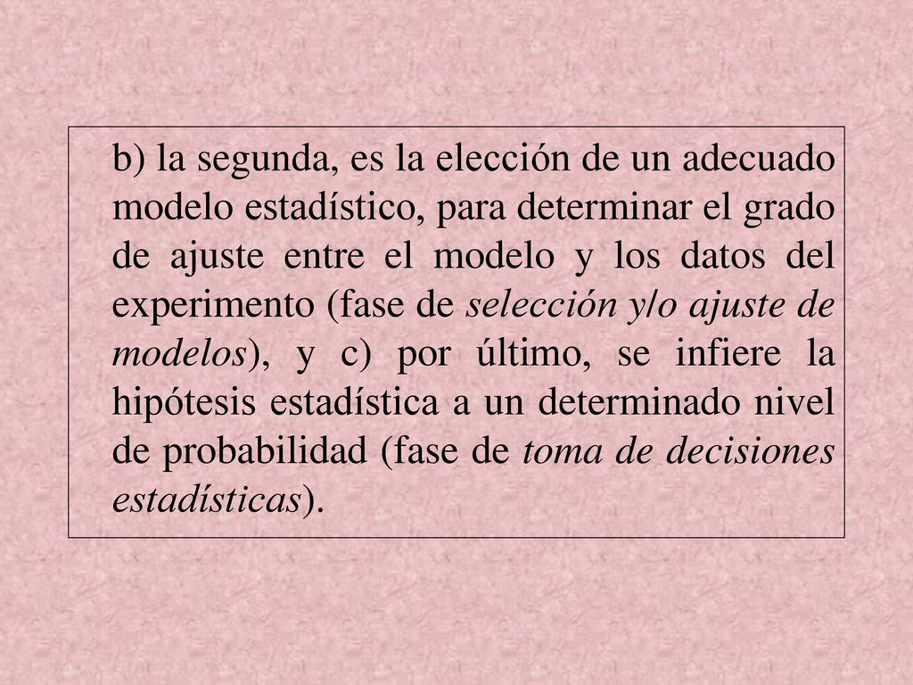 b) la segunda, es la elección de un adecuado modelo estadístico, para determinar el grado de ajuste entre el modelo y los datos del experimento (fase de selección y/o ajuste de modelos), y c) por último, se infiere la hipótesis estadística a un determinado nivel de probabilidad (fase de toma de decisiones estadísticas).