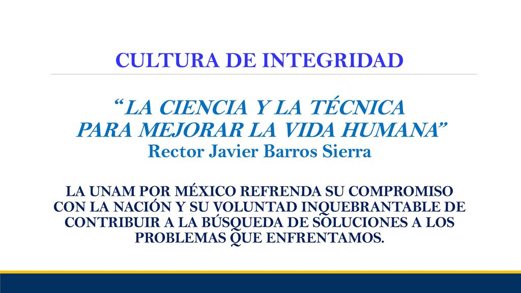 CULTURA DE INTEGRIDAD LA CIENCIA Y LA TÉCNICA PARA MEJORAR LA VIDA HUMANA Rector Javier Barros Sierra LA UNAM POR MÉXICO REFRENDA SU COMPROMISO CON LA NACIÓN Y SU VOLUNTAD INQUEBRANTABLE DE CONTRIBUIR A LA BÚSQUEDA DE SOLUCIONES A LOS PROBLEMAS QUE ENFRENTAMOS.