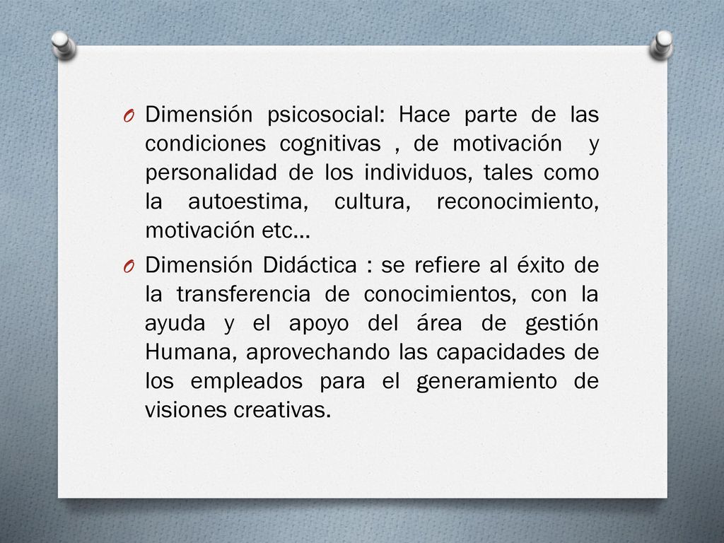 Dimensión psicosocial: Hace parte de las condiciones cognitivas , de motivación y personalidad de los individuos, tales como la autoestima, cultura, reconocimiento, motivación etc…
