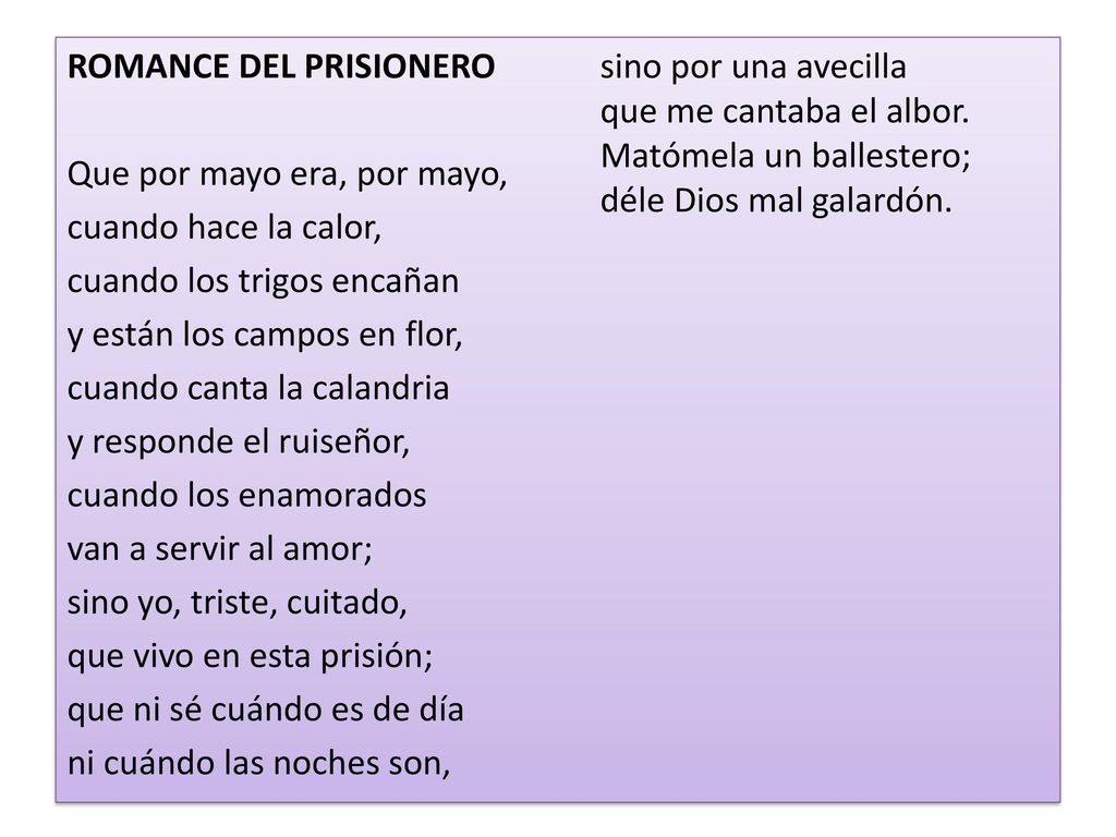 ROMANCE DEL PRISIONERO Que por mayo era, por mayo, cuando hace la calor, cuando los trigos encañan y están los campos en flor, cuando canta la calandria y responde el ruiseñor, cuando los enamorados van a servir al amor; sino yo, triste, cuitado, que vivo en esta prisión; que ni sé cuándo es de día ni cuándo las noches son, sino por una avecilla que me cantaba el albor.