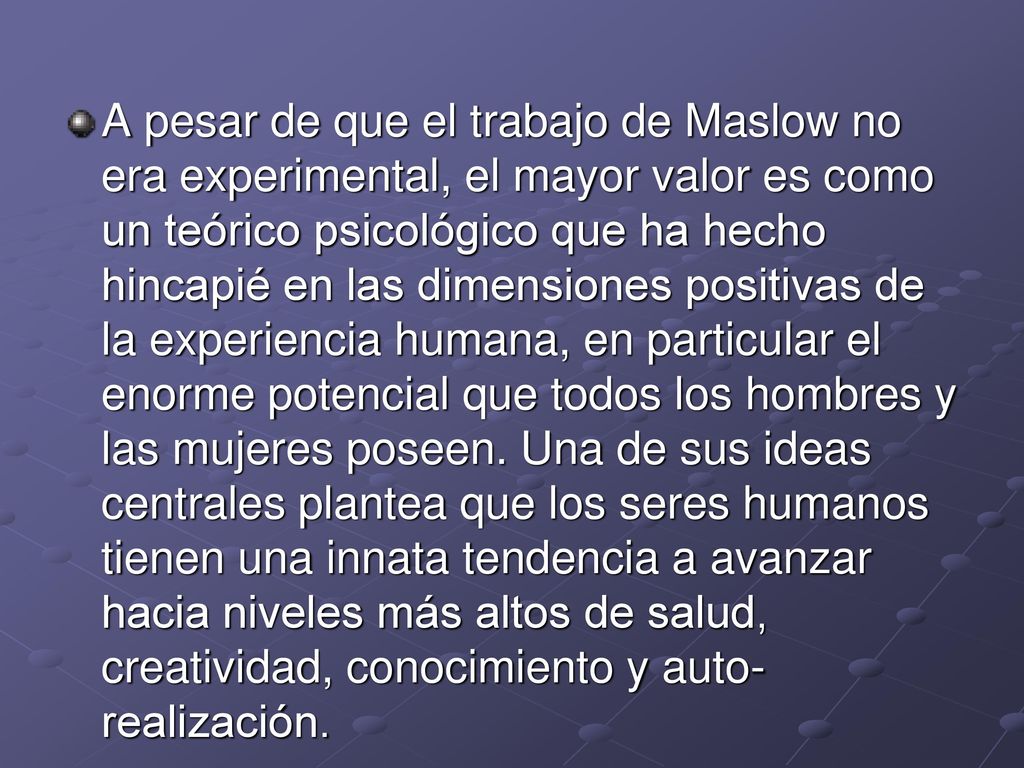 A pesar de que el trabajo de Maslow no era experimental, el mayor valor es como un teórico psicológico que ha hecho hincapié en las dimensiones positivas de la experiencia humana, en particular el enorme potencial que todos los hombres y las mujeres poseen.
